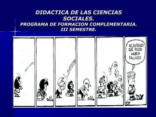 DIDACTICA DE LAS CIENCIASDIDACTICA DE LAS CIENCIAS
SOCIALES.SOCIALES.
PROGRAMA DE FORMACION COMPLEMENTARIA.PROGRAMA DE FORMACION COMPLEMENTARIA.
III SEMESTRE.III SEMESTRE.
 
