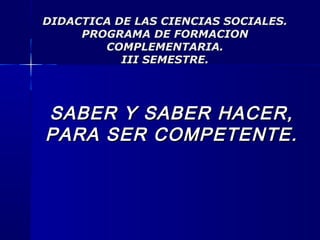 DIDACTICA DE LAS CIENCIAS SOCIALES.DIDACTICA DE LAS CIENCIAS SOCIALES.
PROGRAMA DE FORMACIONPROGRAMA DE FORMACION
COMPLEMENTARIA.COMPLEMENTARIA.
III SEMESTRE.III SEMESTRE.
SABER Y SABER HACER,SABER Y SABER HACER,
PARA SER COMPETENTE.PARA SER COMPETENTE.
 