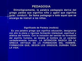 PEDAGOGIAPEDAGOGIA
Etimológicamente, la palabra pedagogía deriva delEtimológicamente, la palabra pedagogía deriva del
griegogriego paidospaidos que significa niño yque significa niño y ageinagein que significaque significa
guiar, conducir. Se llama pedagogo a todo aquel que seguiar, conducir. Se llama pedagogo a todo aquel que se
encarga de instruir a los niños.encarga de instruir a los niños.
Significado de Paideia (παιδεία)Significado de Paideia (παιδεία)
Es una palabra griega que significa educación, designandoEs una palabra griega que significa educación, designando
con ello la plena y rigurosa formación intelectual, espiritual ycon ello la plena y rigurosa formación intelectual, espiritual y
atlética del hombre. Con la inclusión del sentido de formaciónatlética del hombre. Con la inclusión del sentido de formación
del espíritu humano, se dotaba al hombre de un carácterdel espíritu humano, se dotaba al hombre de un carácter
verdaderamente humano. LA INTENCION BASICA EN LAverdaderamente humano. LA INTENCION BASICA EN LA
GRECIA ANTIGUA ES LA FORMACION DEL HOMBRE.GRECIA ANTIGUA ES LA FORMACION DEL HOMBRE.
FORMACION QUE, SEGÚN LOS GRIEGOS, DURABA TODAFORMACION QUE, SEGÚN LOS GRIEGOS, DURABA TODA
LA VIDA.LA VIDA.
 