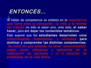 ENTONCES…ENTONCES…
Al hablar de competencia se enfatiza en laAl hablar de competencia se enfatiza en la importanciaimportancia
que tiene para la educación, la vida y el mundoque tiene para la educación, la vida y el mundo
del trabajodel trabajo no sólo el saber sino, ante todo,no sólo el saber sino, ante todo, el saberel saber
hacer,hacer, peropero sin dejar los contenidos temáticossin dejar los contenidos temáticos ..
Esto supone que losEsto supone que los estudiantes desarrollen unosestudiantes desarrollen unos
conocimientos, habilidades, y actitudesconocimientos, habilidades, y actitudes parapara
dominar y comprender las distintas competencias.dominar y comprender las distintas competencias.
Se trata de queSe trata de que además de tener conocimientosademás de tener conocimientos ,,
sepansepan cómo utilizarlos y aplicarlos en lacómo utilizarlos y aplicarlos en la
realización de accionesrealización de acciones o en lao en la solución desolución de
problemas de la vida diaria.problemas de la vida diaria.
 