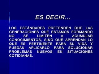 ES DECIR…ES DECIR…
LOS ESTÁNDARES PRETENDEN QUE LASLOS ESTÁNDARES PRETENDEN QUE LAS
GENERACIONES QUE ESTAMOS FORMANDOGENERACIONES QUE ESTAMOS FORMANDO
NO SE LIMITEN A ACUMULARNO SE LIMITEN A ACUMULAR
CONOCIMIENTOS, SINO QUE APRENDAN LOCONOCIMIENTOS, SINO QUE APRENDAN LO
QUE ES PERTINENTE PARA SU VIDA YQUE ES PERTINENTE PARA SU VIDA Y
PUEDAN APLICARLO PARA SOLUCIONARPUEDAN APLICARLO PARA SOLUCIONAR
PROBLEMAS NUEVOS EN SITUACIONESPROBLEMAS NUEVOS EN SITUACIONES
COTIDIANAS.COTIDIANAS.
 