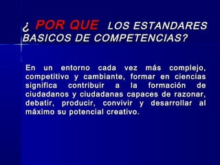 ¿¿ POR QUEPOR QUE LOS ESTANDARESLOS ESTANDARES
BASICOS DE COMPETENCIAS?BASICOS DE COMPETENCIAS?
En un entorno cada vez más complejo,En un entorno cada vez más complejo,
competitivo y cambiante, formar en cienciascompetitivo y cambiante, formar en ciencias
significa contribuir a la formación designifica contribuir a la formación de
ciudadanos y ciudadanas capaces de razonar,ciudadanos y ciudadanas capaces de razonar,
debatir, producir, convivir y desarrollar aldebatir, producir, convivir y desarrollar al
máximo su potencial creativo.máximo su potencial creativo.
 