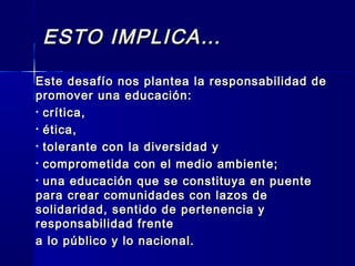 ESTO IMPLICA…ESTO IMPLICA…
Este desafío nos plantea la responsabilidad deEste desafío nos plantea la responsabilidad de
promover una educación:promover una educación:
• crítica,crítica,
• ética,ética,
• tolerante con la diversidad ytolerante con la diversidad y
• comprometida con el medio ambiente;comprometida con el medio ambiente;
• una educación que se constituya en puenteuna educación que se constituya en puente
para crear comunidades con lazos depara crear comunidades con lazos de
solidaridad, sentido de pertenencia ysolidaridad, sentido de pertenencia y
responsabilidad frenteresponsabilidad frente
a lo público y lo nacional.a lo público y lo nacional.
 