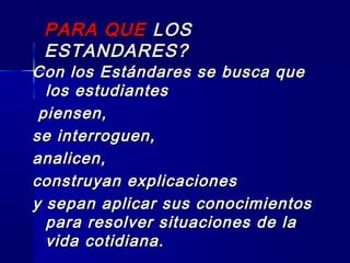 PARA QUEPARA QUE LOSLOS
ESTANDARES?ESTANDARES?
Con los Estándares se busca queCon los Estándares se busca que
los estudianteslos estudiantes
piensen,piensen,
se interroguen,se interroguen,
analicen,analicen,
construyan explicacionesconstruyan explicaciones
y sepan aplicar sus conocimientosy sepan aplicar sus conocimientos
para resolver situaciones de lapara resolver situaciones de la
vida cotidiana.vida cotidiana.
 
