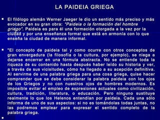 LA PAIDEIA GRIEGALA PAIDEIA GRIEGA
 El filólogo alemán Werner Jaeger le dio un sentido más preciso y másEl filólogo alemán Werner Jaeger le dio un sentido más preciso y más
evocador en su gran obra:evocador en su gran obra: “Paideia o la formación del hombre“Paideia o la formación del hombre
griego”griego”. Paideia es para él una formación otorgada a la vez por la. Paideia es para él una formación otorgada a la vez por la
ciudad y por una enseñanza formal que está en armonía con lo queciudad y por una enseñanza formal que está en armonía con lo que
enseña la ciudad de manera informal.enseña la ciudad de manera informal.
 "El concepto de paideia tal y como ocurre con otros conceptos de"El concepto de paideia tal y como ocurre con otros conceptos de
gran envergadura (la filosofía o la cultura, por ejemplo), se niega agran envergadura (la filosofía o la cultura, por ejemplo), se niega a
dejarse encerrar en una fórmula abstracta. No se entiende toda ladejarse encerrar en una fórmula abstracta. No se entiende toda la
riqueza de su contenido hasta después haber leído su historia y ver,riqueza de su contenido hasta después haber leído su historia y ver,
a través de sus vicisitudes, cómo ha llegado a su acepción definitiva.a través de sus vicisitudes, cómo ha llegado a su acepción definitiva.
Al servirme de una palabra griega para una cosa griega, quise hacerAl servirme de una palabra griega para una cosa griega, quise hacer
comprender que se debe considerar la palabra paideia con los ojoscomprender que se debe considerar la palabra paideia con los ojos
de los Griegos y no con nuestros ojos de hombres modernos. Esde los Griegos y no con nuestros ojos de hombres modernos. Es
imposible evitar el empleo de expresiones actuales como civilización,imposible evitar el empleo de expresiones actuales como civilización,
cultura, tradición, literatura, o educación. Pero ninguno sustituyecultura, tradición, literatura, o educación. Pero ninguno sustituye
realmente lo que los Helenos entendían por paideia. Cada una sólorealmente lo que los Helenos entendían por paideia. Cada una sólo
informa de uno de sus aspectos: si no es tomándolas todas juntas, noinforma de uno de sus aspectos: si no es tomándolas todas juntas, no
las podremos emplear para expresar el sentido completo de lalas podremos emplear para expresar el sentido completo de la
palabra griega.palabra griega.

 
