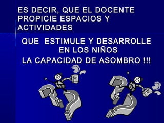 ES DECIR, QUE EL DOCENTEES DECIR, QUE EL DOCENTE
PROPICIE ESPACIOS YPROPICIE ESPACIOS Y
ACTIVIDADESACTIVIDADES
QUE ESTIMULE Y DESARROLLEQUE ESTIMULE Y DESARROLLE
EN LOS NIÑOSEN LOS NIÑOS
LA CAPACIDAD DE ASOMBRO !!!LA CAPACIDAD DE ASOMBRO !!!
 