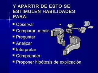 Y APARTIR DE ESTO SEY APARTIR DE ESTO SE
ESTIMULEN HABILIDADESESTIMULEN HABILIDADES
PARA:PARA:
 ObservarObservar
 Comparar, medirComparar, medir
 PreguntarPreguntar
 AnalizarAnalizar
 InterpretarInterpretar
 ComprenderComprender
 Proponer hipótesis de explicaciónProponer hipótesis de explicación
 