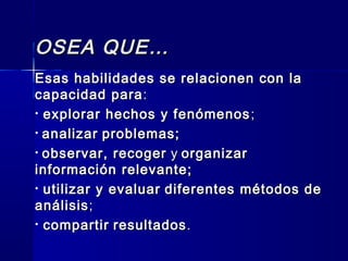 OSEA QUE…OSEA QUE…
Esas habilidades se relacionen con laEsas habilidades se relacionen con la
capacidad paracapacidad para ::
• explorar hechos y fenómenosexplorar hechos y fenómenos ;;
• analizaranalizar problemas;problemas;
• observar, recogerobservar, recoger yy organizarorganizar
información relevante;información relevante;
• utilizar y evaluarutilizar y evaluar diferentes métodos dediferentes métodos de
análisisanálisis;;
• compartircompartir resultadosresultados..
 