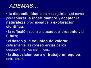 ADEMAS…ADEMAS…
• lala disponibilidaddisponibilidad para hacer juicios, así comopara hacer juicios, así como
parapara tolerar la incertidumbretolerar la incertidumbre yy aceptar laaceptar la
naturalezanaturaleza provisional de laprovisional de la exploraciónexploración
científicacientífica;;
• lala reflexiónreflexión sobre elsobre el pasadopasado, el, el presentepresente y ely el
futurofuturo;;
• elel deseo y la voluntad de valorardeseo y la voluntad de valorar
críticamente las consecuencias de loscríticamente las consecuencias de los
descubrimientos científicos;descubrimientos científicos;
• lala disposición para el trabajo en equipodisposición para el trabajo en equipo ,,
entre otras.entre otras.
 