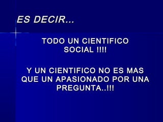 ES DECIR…ES DECIR…
TODO UN CIENTIFICOTODO UN CIENTIFICO
SOCIAL !!!!SOCIAL !!!!
Y UN CIENTIFICO NO ES MASY UN CIENTIFICO NO ES MAS
QUE UN APASIONADO POR UNAQUE UN APASIONADO POR UNA
PREGUNTA..!!!PREGUNTA..!!!
 