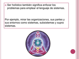  Ser holístico también significa enfocar los
problemas para emplear el lenguaje de sistemas.
Por ejemplo, mirar las organizaciones, sus partes y
sus entornos como sistemas, subsistemas y supra
sistemas.
 