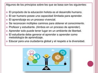 Algunos de los principios sobre los que se basa son los siguientes:
 El propósito de la educación holista es el desarrollo humano.
 El ser humano posee una capacidad ilimitada para aprender.
 El aprendizaje es un proceso vivencial.
 Se reconocen múltiples caminos para obtener el conocimiento.
 Profesor y estudiante. (Ambos en un proceso de aprender).
 Aprender solo puede tener lugar en un ambiente de libertad.
 El estudiante debe generar el aprender a aprender como
metodología de aprendizaje.
 Educar para una ciudadanía global y el respeto a la diversidad.
 