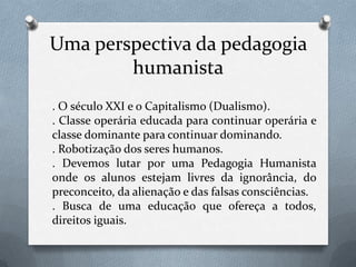 Uma perspectiva da pedagogia humanista. O século XXI e o Capitalismo (Dualismo).. Classe operária educada para continuar operária e classe dominante para continuar dominando.. Robotização dos seres humanos.. Devemos lutar por uma Pedagogia Humanista onde os alunos estejam livres da ignorância, do preconceito, da alienação e das falsas consciências.. Busca de uma educação que ofereça a todos, direitos iguais.