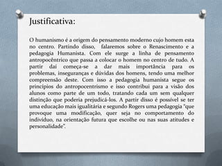 Justificativa:O humanismo é a origem do pensamento moderno cujo homem esta no centro. Partindo disso,  falaremos sobre o Renascimento e a pedagogia Humanista. Com ele surge a linha de pensamento antropocêntrico que passa a colocar o homem no centro de tudo. A partir daí começa-se a dar mais importância para os problemas, inseguranças e dúvidas dos homens, tendo uma melhor compreensão deste. Com isso a pedagogia humanista segue os princípios do antropocentrismo e isso contribui para a visão dos alunos como parte de um todo, tratando cada um sem qualquer distinção que poderia prejudicá-los. A partir disso é possível se ter uma educação mais igualitária e segundo Rogers uma pedagogia “que provoque uma modificação, quer seja no comportamento do indivíduo, na orientação futura que escolhe ou nas suas atitudes e personalidade”.
