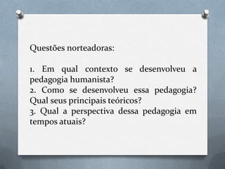Questões norteadoras:1. Em qual contexto se desenvolveu a pedagogia humanista?2. Como se desenvolveu essa pedagogia? Qual seus principais teóricos?3. Qual a perspectiva dessa pedagogia em tempos atuais?