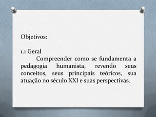 Objetivos:1.1 Geral	Compreender como se fundamenta a pedagogia humanista, revendo seus conceitos, seus principais teóricos, sua atuação no século XXI e suas perspectivas.