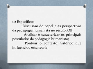 1.2 Específicos.Discussão do papel e as perspectivas da pedagogia humanista no século XXI;. Analisar e caracterizar os principais postulados da pedagogia humanista;. Pontuar o contexto histórico que influenciou essa teoria.