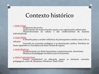 Contexto histórico1. Idade Antiga	Surgimento da escrita;Aparecimento de muitos Estados nações com organizações sofisticadas;Desenvolvimento da cultura e dos conhecimentos de maneira individualizada2. Idade MédiaA filosofia passa a receber influência de pressupostos cristãos como a fé e a salvaçãoCentrada em conceitos teológicos e na doutrinação católica, Patrística de Santo Agostinho e a Escolástica de Santo Tomás de Aquino3. Idade ModernaFundamentada nos ideais humanistas e posteriormente, iluministas;Mudança da pedagogia escolástica para a humanista4. Idade ContemporâneaAvanço considerável na educação, graças as inúmeras correntes pedagógicas, como de, Rousseau, Pestalozzi, Paulo Freire
