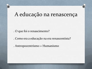 A educação na renascença.O que foi o renascimento?. Como era a educação na era renascentista?. Antropocentrismo = Humanismo 