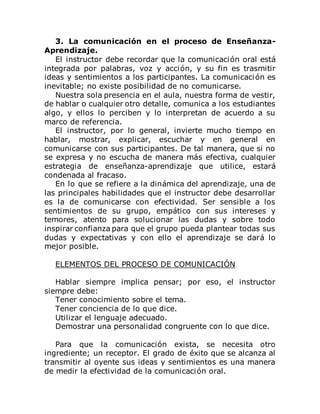 3. La comunicación en el proceso de Enseñanza-
Aprendizaje.
El instructor debe recordar que la comunicación oral está
integrada por palabras, voz y acción, y su fin es trasmitir
ideas y sentimientos a los participantes. La comunicación es
inevitable; no existe posibilidad de no comunicarse.
Nuestra sola presencia en el aula, nuestra forma de vestir,
de hablar o cualquier otro detalle, comunica a los estudiantes
algo, y ellos lo perciben y lo interpretan de acuerdo a su
marco de referencia.
El instructor, por lo general, invierte mucho tiempo en
hablar, mostrar, explicar, escuchar y en general en
comunicarse con sus participantes. De tal manera, que si no
se expresa y no escucha de manera más efectiva, cualquier
estrategia de enseñanza-aprendizaje que utilice, estará
condenada al fracaso.
En lo que se refiere a la dinámica del aprendizaje, una de
las principales habilidades que el instructor debe desarrollar
es la de comunicarse con efectividad. Ser sensible a los
sentimientos de su grupo, empático con sus intereses y
temores, atento para solucionar las dudas y sobre todo
inspirar confianza para que el grupo pueda plantear todas sus
dudas y expectativas y con ello el aprendizaje se dará lo
mejor posible.
ELEMENTOS DEL PROCESO DE COMUNICACIÓN
Hablar siempre implica pensar; por eso, el instructor
siempre debe:
Tener conocimiento sobre el tema.
Tener conciencia de lo que dice.
Utilizar el lenguaje adecuado.
Demostrar una personalidad congruente con lo que dice.
Para que la comunicación exista, se necesita otro
ingrediente; un receptor. El grado de éxito que se alcanza al
transmitir al oyente sus ideas y sentimientos es una manera
de medir la efectividad de la comunicación oral.
 