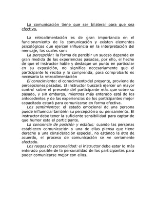 La comunicación tiene que ser bilateral para que sea
efectiva.
La retroalimentación es de gran importancia en el
funcionamiento de la comunicación y existen elementos
psicológicos que ejercen influencia en la interpretación del
mensaje, los cuales son:
La percepción: la forma de percibir un suceso depende en
gran medida de las experiencias pasadas, por ello, el hecho
de que el instructor hable y destaque un punto en particular
en su exposición, no significa necesariamente que el
participante lo reciba y lo comprenda; para comprobarlo es
necesaria la retroalimentación
El conocimiento: el conocimiento del presente, proviene de
percepciones pasadas. El instructor buscará ejercer un mayor
control sobre el presente del participante más que sobre su
pasado, y sin embargo, mientras más enterado está de los
antecedentes y de las experiencias de los participantes mejor
capacitado estará para comunicarse en forma efectiva.
Los sentimientos: el estado emocional de una persona
puede influenciar también su percepción o su pensamiento. El
instructor debe tener la suficiente sensibilidad para captar de
que humor esta el participante.
La conciencia de posición y estatus: cuando las personas
establecen comunicación y una de ellas piensa que tiene
derecho a una consideración especial, no estando la otra de
acuerdo, el proceso de comunicación se ve seriamente
afectado.
Los rasgos de personalidad: el instructor debe estar lo más
enterado posible de la personalidad de los participantes para
poder comunicarse mejor con ellos.
 