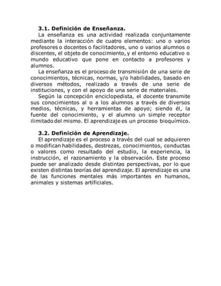 3.1. Definición de Enseñanza.
La enseñanza es una actividad realizada conjuntamente
mediante la interacción de cuatro elementos: uno o varios
profesores o docentes o facilitadores, uno o varios alumnos o
discentes, el objeto de conocimiento, y el entorno educativo o
mundo educativo que pone en contacto a profesores y
alumnos.
La enseñanza es el proceso de transmisión de una serie de
conocimientos, técnicas, normas, y/o habilidades, basado en
diversos métodos, realizado a través de una serie de
instituciones, y con el apoyo de una serie de materiales.
Según la concepción enciclopedista, el docente transmite
sus conocimientos al o a los alumnos a través de diversos
medios, técnicas, y herramientas de apoyo; siendo él, la
fuente del conocimiento, y el alumno un simple receptor
ilimitado del mismo. El aprendizaje es un proceso bioquímico.
3.2. Definición de Aprendizaje.
El aprendizaje es el proceso a través del cual se adquieren
o modifican habilidades, destrezas, conocimientos, conductas
o valores como resultado del estudio, la experiencia, la
instrucción, el razonamiento y la observación. Este proceso
puede ser analizado desde distintas perspectivas, por lo que
existen distintas teorías del aprendizaje. El aprendizaje es una
de las funciones mentales más importantes en humanos,
animales y sistemas artificiales.
 
