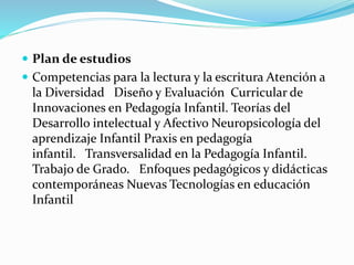  Plan de estudios
 Competencias para la lectura y la escritura Atención a
la Diversidad Diseño y Evaluación Curricular de
Innovaciones en Pedagogía Infantil. Teorías del
Desarrollo intelectual y Afectivo Neuropsicología del
aprendizaje Infantil Praxis en pedagogía
infantil. Transversalidad en la Pedagogía Infantil.
Trabajo de Grado. Enfoques pedagógicos y didácticas
contemporáneas Nuevas Tecnologías en educación
Infantil
 