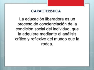 CARACTERISTICA

   La educación liberadora es un
 proceso de concienciación de la
condición social del individuo, que
  la adquiere mediante el análisis
crítico y reflexivo del mundo que la
                rodea.
 