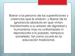 liberar a la persona de las supersticiones y
  creencias que le ataban, y liberar de la
      ignorancia absoluta en que vivían;
  transformarla a su estado de dignidad y
     humanismo mas no uniformizarla ni
     reproducirla a lo pasado, tampoco
       someterla, tal como ocurre en la
            educación tradicional.
 