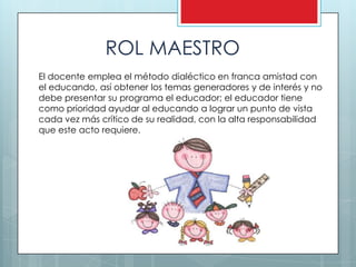 ROL MAESTRO
El docente emplea el método dialéctico en franca amistad con
el educando, así obtener los temas generadores y de interés y no
debe presentar su programa el educador; el educador tiene
como prioridad ayudar al educando a lograr un punto de vista
cada vez más crítico de su realidad, con la alta responsabilidad
que este acto requiere.
 