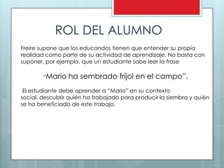 ROL DEL ALUMNO
Freire supone que los educandos tienen que entender su propia
realidad como parte de su actividad de aprendizaje. No basta con
suponer, por ejemplo, que un estudiante sabe leer la frase

        “Mario   ha sembrado fríjol en el campo”.
 El estudiante debe aprender a “Mario” en su contexto
social, descubrir quién ha trabajado para producir la siembra y quién
se ha beneficiado de este trabajo.
 