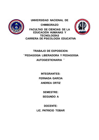 UNIVERSIDAD NACIONAL DE
CHIMBORAZO
FACULTAD DE CIENCIAS DE LA
EDUCACIÓN HUMANAS Y
TECNOLOGÍAS
CARRERA DE PSICOLOGÍA EDUCATIVA
TRABAJO DE EXPOSICION:
´´PEDAGOGIA LIBERADORA Y PEDAGOGIA
AUTOGESTIONARIA ´´
INTEGRANTES:
FERNADA GARCIA
ANDREA ORTIZ
SEMESTRE:
SEGUNDO A
DOCENTE:
LIC. PATRICIO TOBAR
 