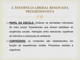 
2. TENDÊNCIA LIBERAL RENOVADA
PROGRESSIVISTA
 PAPEL DA ESCOLA: Ordenar as atividades individuais
do meio social. Experiências que devem satisfazer as
exigências sociais. Interação entre estruturas cognitivas
do indivíduo e estruturas do ambiente.
 CONTEÚDOS: os conteúdos são estabelecidos em
função de experiências vividas. Processos mentais e
cognitivos.
 