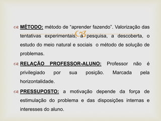 
 MÉTODO: método de “aprender fazendo”. Valorização das
tentativas experimentais, a pesquisa, a descoberta, o
estudo do meio natural e sociais o método de solução de
problemas.
 RELAÇÃO PROFESSOR-ALUNO: Professor não é
privilegiado por sua posição. Marcada pela
horizontalidade.
 PRESSUPOSTO: a motivação depende da força de
estimulação do problema e das disposições internas e
interesses do aluno.
 