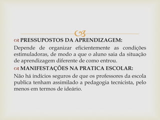  PRESSUPOSTOS DA APRENDIZAGEM:
Depende de organizar eficientemente as condições
estimuladoras, de modo a que o aluno saia da situação
de aprendizagem diferente de como entrou.
 MANIFESTAÇÕES NA PRATICA ESCOLAR:
Não há indícios seguros de que os professores da escola
publica tenham assimilado a pedagogia tecnicista, pelo
menos em termos de ideário.
 
