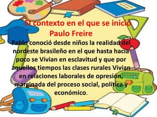 El contexto en el que se inicio
Paulo Freire
Pablo conoció desde niños la realidad del
nordeste brasileño en el que hasta hacia
poco se Vivian en esclavitud y que por
aquellos tiempos las clases rurales Vivian
en relaciones laborales de opresión,
marginada del proceso social, política y
económico.
 