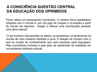 A CONSCIÊNCIA QUESTÃO CENTRAL
DA EDUCAÇÃO DOS OPRIMIDOS
Freire adota um pressuposto humanista, “o homem deve estabelecer
relações com o mundo e, por um jogo de criação e re-criação a partir
do mundo da natureza , chegar a efetuar uma contribuição pessoal,
uma obra cultural”.
O ser humano não percebe os dados, os problemas, os fenômenos do
mundo de uma maneira imediata e pura. A relação do homem com o
real se resulta do conhecimento que será expresso pela linguagem.
Pela consciência humana e pelo grau de apreensão da realidade em
um ambiente histórico-cultural.
 