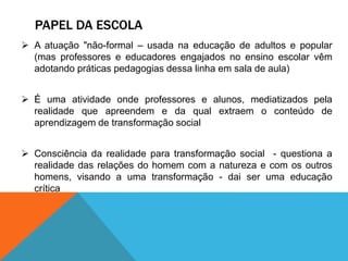 PAPEL DA ESCOLA
 A atuação "não-formal – usada na educação de adultos e popular
(mas professores e educadores engajados no ensino escolar vêm
adotando práticas pedagogias dessa linha em sala de aula)
 É uma atividade onde professores e alunos, mediatizados pela
realidade que apreendem e da qual extraem o conteúdo de
aprendizagem de transformação social
 Consciência da realidade para transformação social - questiona a
realidade das relações do homem com a natureza e com os outros
homens, visando a uma transformação - dai ser uma educação
crítica
 