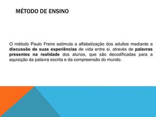 MÉTODO DE ENSINO
O método Paulo Freire estimula a alfabetização dos adultos mediante a
discussão de suas experiências de vida entre si, através de palavras
presentes na realidade dos alunos, que são decodificadas para a
aquisição da palavra escrita e da compreensão do mundo.
 