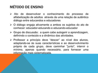 MÉTODO DE ENSINO
 Ato de desenvolver o conhecimento do processo de
alfabetização de adultos através de uma relação de autêntico
diálogo entre educandos e educadores
 O diálogo engaja ativamente a ambos os sujeitos do ato de
conhecer: educador-educando e educando-educador
 Grupo de discussão: a quem cabe autogerir a aprendizagem,
definindo o conteúdo e a dinâmico das atividades.
 Professor a princípio deve “descer” ao nível dos alunos,
adaptando-se às suas características e ao desenvolvimento
próprio de cada grupo, deve caminhar "junto", intervir o
mínimo, apenas quando necessário, para fornecer uma
informação mais sistematizada.
 