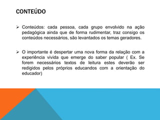 CONTEÚDO
 Conteúdos: cada pessoa, cada grupo envolvido na ação
pedagógica ainda que de forma rudimentar, traz consigo os
conteúdos necessários, são levantados os temas geradores.
 O importante é despertar uma nova forma da relação com a
experiência vivida que emerge do saber popular ( Ex. Se
forem necessários textos de leitura estes deverão ser
redigidos pelos próprios educandos com a orientação do
educador)
 