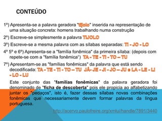 CONTEÚDO
1º) Apresenta-se a palavra geradora " " inserida na representação de
uma situação concreta: homens trabalhando numa construção
2º) Escreve-se simplesmente a palavra
3º) Escreve-se a mesma palavra com as sílabas separadas:
4º 5º e 6º) Apresenta-se a "família fonêmica" da primeira sílaba: (depois com
repete-se com a "família fonêmica“)
7º) Apresentam-se as "famílias fonêmicas" da palavra que está sendo
decodificada:
Este conjunto das "famílias fonêmicas" da palavra geradora foi
denominado de "ficha de descoberta" pois ele propicia ao alfabetizando
juntar os "pedaços", isto é, fazer dessas sílabas novas combinações
fonêmicas que necessariamente devem formar palavras da língua
portuguesa.
http://acervo.paulofreire.org/xmlui/handle/7891/3440
 