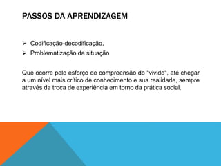 PASSOS DA APRENDIZAGEM
 Codificação-decodificação,
 Problematização da situação
Que ocorre pelo esforço de compreensão do "vivido", até chegar
a um nível mais crítico de conhecimento e sua realidade, sempre
através da troca de experiência em torno da prática social.
 