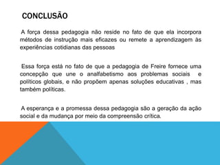 CONCLUSÃO
A força dessa pedagogia não reside no fato de que ela incorpora
métodos de instrução mais eficazes ou remete a aprendizagem às
experiências cotidianas das pessoas
Essa força está no fato de que a pedagogia de Freire fornece uma
concepção que une o analfabetismo aos problemas sociais e
políticos globais, e não propõem apenas soluções educativas , mas
também políticas.
A esperança e a promessa dessa pedagogia são a geração da ação
social e da mudança por meio da compreensão crítica.
 