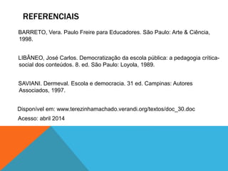 REFERENCIAIS
BARRETO, Vera. Paulo Freire para Educadores. São Paulo: Arte & Ciência,
1998.
LIBÂNEO, José Carlos. Democratização da escola pública: a pedagogia crítica-
social dos conteúdos. 8. ed. São Paulo: Loyola, 1989.
SAVIANI. Dermeval. Escola e democracia. 31 ed. Campinas: Autores
Associados, 1997.
Disponível em: www.terezinhamachado.verandi.org/textos/doc_30.doc
Acesso: abril 2014
 