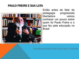 PAULO FREIRE E SUA LUTA
Educadores do Brasil, Paulo Freire (video 1 de 6).wmv
Então antes de falar da
pedagogia progressista
libertadora vamos
conhecer um pouco sobre
quem foi Paulo Freire e o
que fez pela educação no
Brasil
 