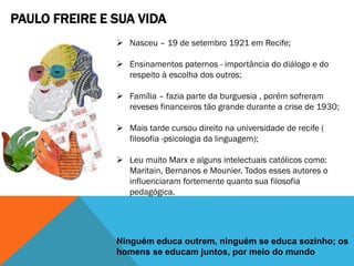 PAULO FREIRE E SUA VIDA
 Nasceu – 19 de setembro 1921 em Recife;
 Ensinamentos paternos - importância do diálogo e do
respeito à escolha dos outros;
 Família – fazia parte da burguesia , porém sofreram
reveses financeiros tão grande durante a crise de 1930;
 Mais tarde cursou direito na universidade de recife (
filosofia -psicologia da linguagem);
 Leu muito Marx e alguns intelectuais católicos como:
Maritain, Bernanos e Mounier. Todos esses autores o
influenciaram fortemente quanto sua filosofia
pedagógica.
Ninguém educa outrem, ninguém se educa sozinho; os
homens se educam juntos, por meio do mundo
 