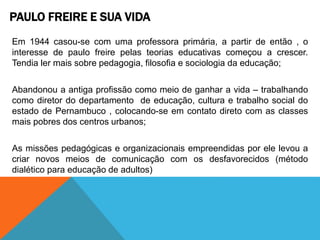 PAULO FREIRE E SUA VIDA
Em 1944 casou-se com uma professora primária, a partir de então , o
interesse de paulo freire pelas teorias educativas começou a crescer.
Tendia ler mais sobre pedagogia, filosofia e sociologia da educação;
Abandonou a antiga profissão como meio de ganhar a vida – trabalhando
como diretor do departamento de educação, cultura e trabalho social do
estado de Pernambuco , colocando-se em contato direto com as classes
mais pobres dos centros urbanos;
As missões pedagógicas e organizacionais empreendidas por ele levou a
criar novos meios de comunicação com os desfavorecidos (método
dialético para educação de adultos)
 