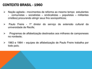 CONTEXTO BRASIL - 1960
 Nação agitada - movimentos de reforma ao mesmo tempo estudantes
- comunistas – socialistas – sindicalistas – populistas – militantes
cristãos) procurando atingir seus fins sociopolíticos;
 Paulo Freire - 1º diretor do serviço de extensão cultural da
universidade de Recife;
 Programas de alfabetização destinados aos milhares de camponeses
no nordeste;
 1963 e 1964 – equipes de alfabetização de Paulo Freire trabalha por
todo país;
 