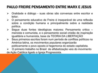 PAULO FREIRE PENSAMENTO ENTRE MARX E JESUS
 Oralidade e diálogo - suas obras são conversas entre escritor e
leitor;
 O pensamento educativo de Freire é inseparável de uma reflexão
sobre a condição humana e principalmente sobre a realidade
política.
 Segue duas fontes ideológicas maiores: Pensamento critico –
marxista e comunista, e o pensamento social cristão de inspiração
igualitária e humanista, base da TEORIA DA LIBERTAÇÃO
 Seus primeiros escritos foram num período de conflitos políticos na
América latina, os movimentos populares organizarão
politicamente o povo oposto à hegemonia do estado capitalista.
 O primeiro trabalho no Brasil de alfabetização veio do movimento
de Ação Católica ligado a Igreja Progressista.
 